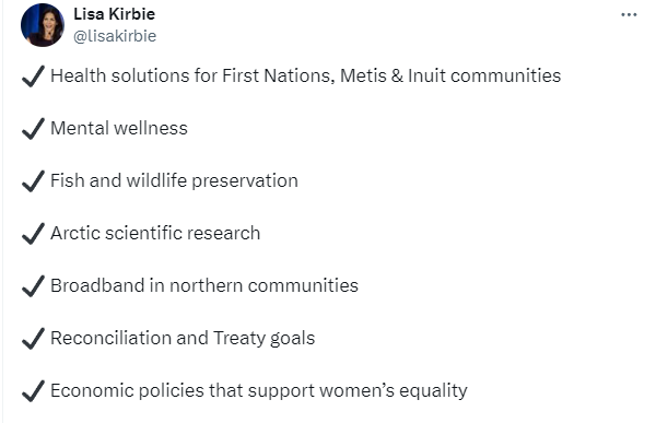 Tweet from Lisa Kirbie: 
"- Health solutions for First Nations, Metis & Inuit communities
- Mental wellness
- Fish and wildlife preservation
- Arctic scientific research
- Broadband in northern communities
- Reconciliation and Treaty goals
- Economic policies that support women's equality"