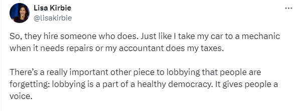 Tweet from Lisa Kirbie: "Sometimes I’m hired by corporations, sometimes Indigenous governments, sometimes by a coalition or group who’ve come together on a common issue - you know, people seeking change. 

But they don’t know how the policy or legislative processes work and don’t have time to learn."

Tweet 2: "So, they hire someone who does. Just like I take my car to a mechanic when it needs repairs or my accountant does my taxes. 

There’s a really important other piece to lobbying that people are forgetting: lobbying is a part of a healthy democracy. It gives people a voice."