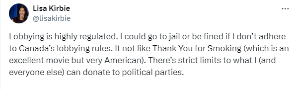 Tweet from Lisa Kirbie: "Lobbying is highly regulated. I could go to jail or be fined if I don’t adhere to Canada’s lobbying rules. It not like Thank You for Smoking (which is an excellent movie but very American). There’s strict limits to what I (and everyone else) can donate to political parties."