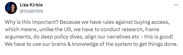 Tweet from Lisa Kirbie: "Why is this important? Because we have rules against buying access, which means, unlike the US, we have to conduct research, frame arguments, do deep policy dives, align our narratives etc - this is good! We have to use our brains & knowledge of the system to get things done."